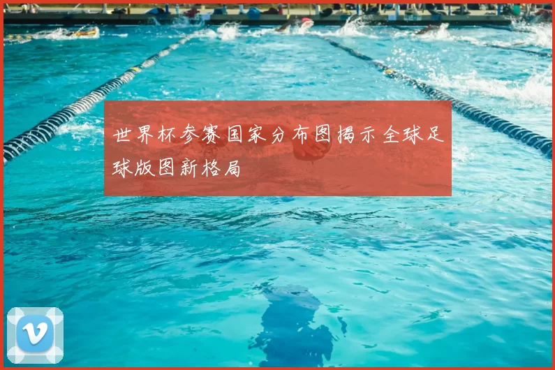 世界杯参赛国家分布图揭示全球足球版图新格局