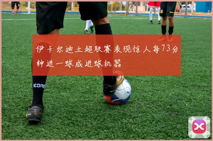 伊卡尔迪土超联赛表现惊人每73分钟进一球成进球机器