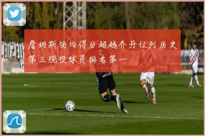 詹姆斯场均得分超越乔丹位列历史第三现役球员排名第一