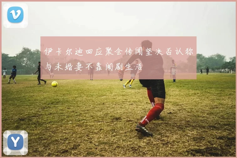 伊卡尔迪回应聚会传闻坚决否认称与未婚妻不靠闹剧生活