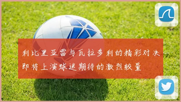利比里亚雷与瓦拉多利的精彩对决即将上演球迷期待的激烈较量