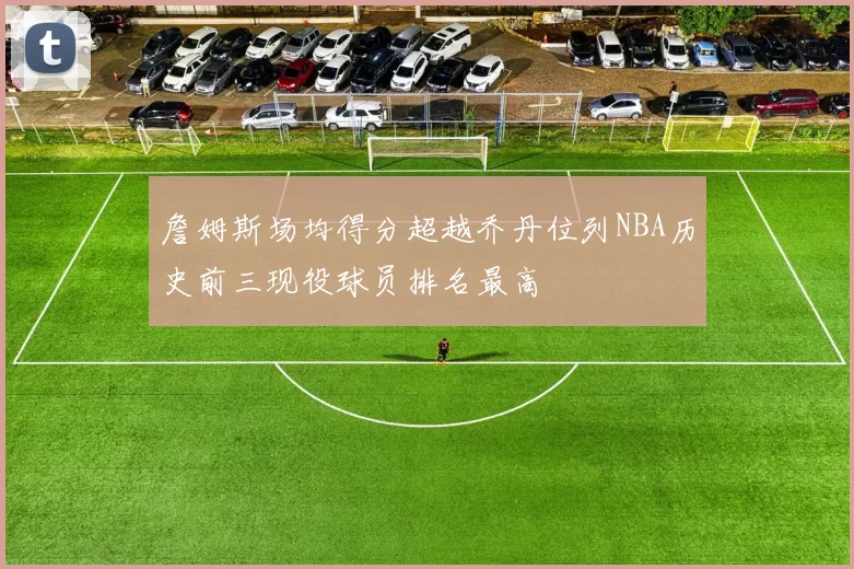 詹姆斯场均得分超越乔丹位列NBA历史前三现役球员排名最高