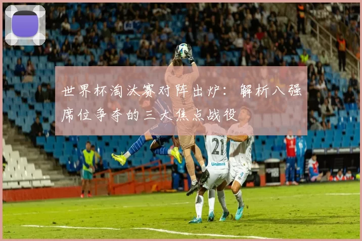 世界杯淘汰赛对阵出炉:解析八强席位争夺的三大焦点战役