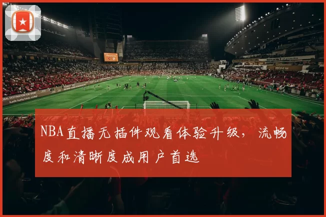 NBA直播无插件观看体验升级,流畅度和清晰度成用户首选