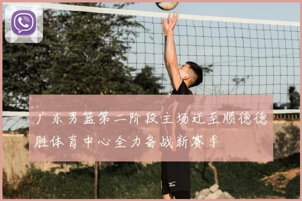 广东男篮第二阶段主场迁至顺德德胜体育中心全力备战新赛季