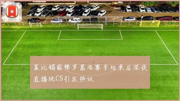 莱比锡前锋罗慕洛赛季结束后深夜直播玩CS引发热议