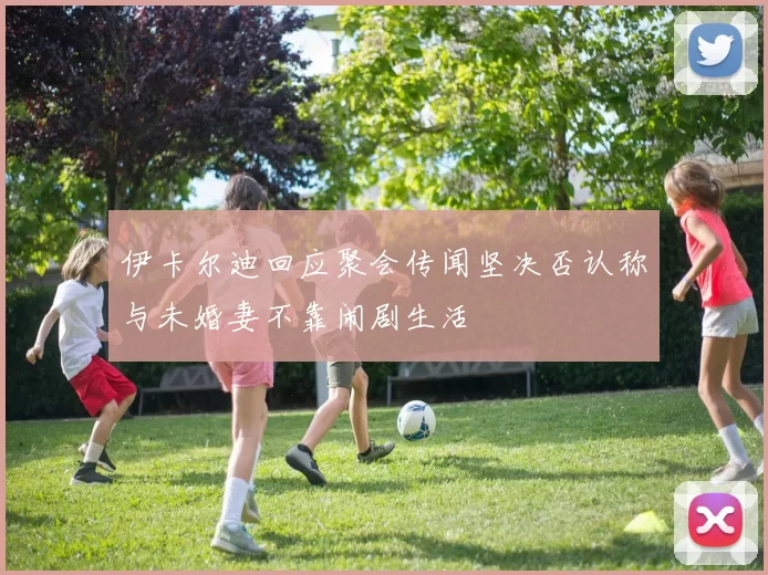 伊卡尔迪回应聚会传闻坚决否认称与未婚妻不靠闹剧生活