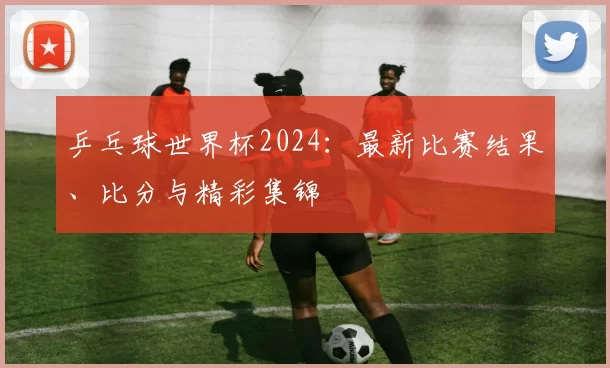 乒乓球世界杯2024:最新比赛结果、比分与精彩集锦