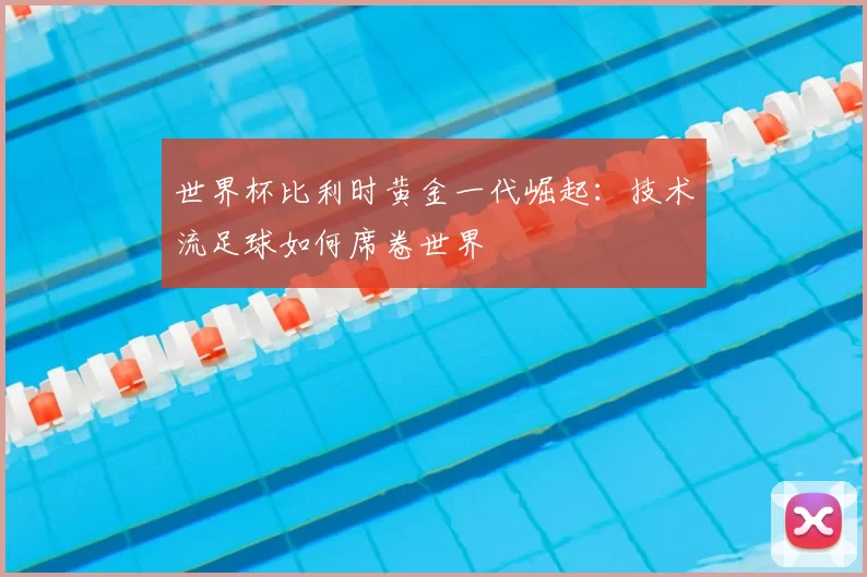 世界杯比利时黄金一代崛起:技术流足球如何席卷世界