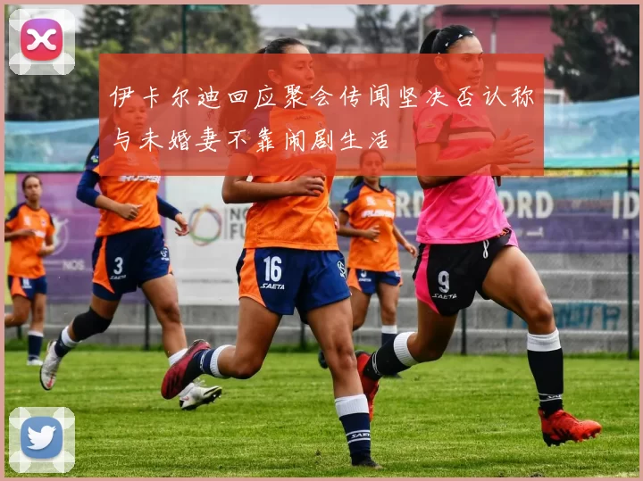 伊卡尔迪回应聚会传闻坚决否认称与未婚妻不靠闹剧生活