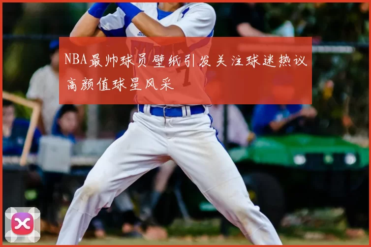 NBA最帅球员壁纸引发关注球迷热议高颜值球星风采